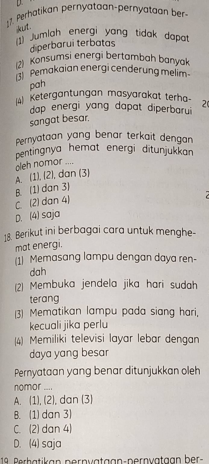 Perhatikan pernyataan-pernyataan ber-
ikut.
1) Jumlah energi yang tidak dapat
diperbarui terbatas
(2) Konsumsi energi bertambah banyak
(3) Pemakaian energi cenderung melim-
pah
(4) Ketergantungan masyarakat terha-
2(
dap energi yang dapat diperbarui
sangat besar.
Pernyataan yang benar terkait dengan
pentingnya hemat energi ditunjukkan 
oleh nomor ....
A. (1), (2), dan (3)
B. (1) dan 3)
C. (2) dan 4)
D. (4) saja
18. Berikut ini berbagai cara untuk menghe-
mat energi.
(1) Memasang lampu dengan daya ren-
dah
(2) Membuka jendela jika hari sudah
terang
(3) Mematikan lampu pada siang hari,
kecuali jika perlu
(4) Memiliki televisi layar lebar dengan
daya yang besar
Pernyataan yang benar ditunjukkan oleh
nomor ....
A. (1), (2), dan (3)
B. (1) dan 3)
C. (2) dan 4)
D. (4) saja
19. Perbätikan pernvatgan-pernvataan ber-