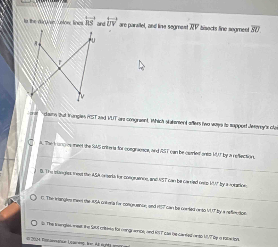 In the diay sn Velow, lines overleftrightarrow RS and overleftrightarrow UV are parallel, and line segment overline RV bisects line segment overline SU. 
derer A claims that triangles RST and VUT are congruent. Which statement offers two ways to support Jeremy's clai
A. The triangles meet the SAS criteria for congruence, and RST can be carried onto VUT by a reflection.
B. The triangles meet the ASA criteria for congruence, and RST can be carried onto VUT by a rotation.
C. The triangles meet the ASA criteria for congruence, and RST can be carried onto VUT by a reflection.
D. The trangles meet the SAS criteria for congruence, and RST can be carried onto VUT by a rotation.
2024 Renaissance Learning, Inc. All rights resn e