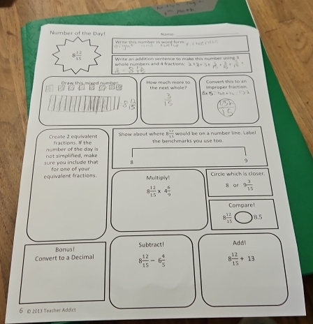 Number of the Day! 'amé_ 
Wäde züs mrbes in ward fürm
8 12/15  Write an addition sencence to make this number using 3
whole numbers and 4 fractions. 
How much more to 
Caw this mixed numbes N the next whole? improper fraction Convert this to an 
Bx 
Create 2 equivalent Show about where 8 12/15  would be on a number line. Label 
number of the day is fractions. If the the benchmarks you use too . 
sure you include that not simplified, make 
8 
9 
Circle which is closer 
equivalent fractions. for one of your Multiply!
8 12/15 * 4 6/9  8 ar 9 3/15 
Compare!
8 12/15  8.5
Bonus! Subtract! Addl 
Convert to a Decimal 8 12/15 -6 4/5  8 12/15 +13
6 o 2013 Teacher Addict