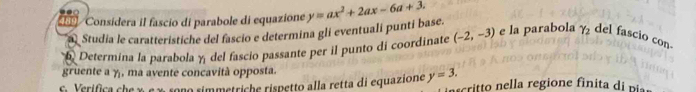 489 Considera il fascio di parabole di equazione y=ax^2+2ax-6a+3. 
< Studia le caratteristiche del fascio e determina gli eventuali puntí base. 
6 Determina la parabola  y del fascio passante per il punto di coordinate (-2,-3) e la parabola gamma _2 del fascio con. 
gruente a y, ma avente concavità opposta. 
Ei Verifica che χ ς χ sono simmetriche rispetto alla retta di equazione y=3. crito e a region e fi i a di p