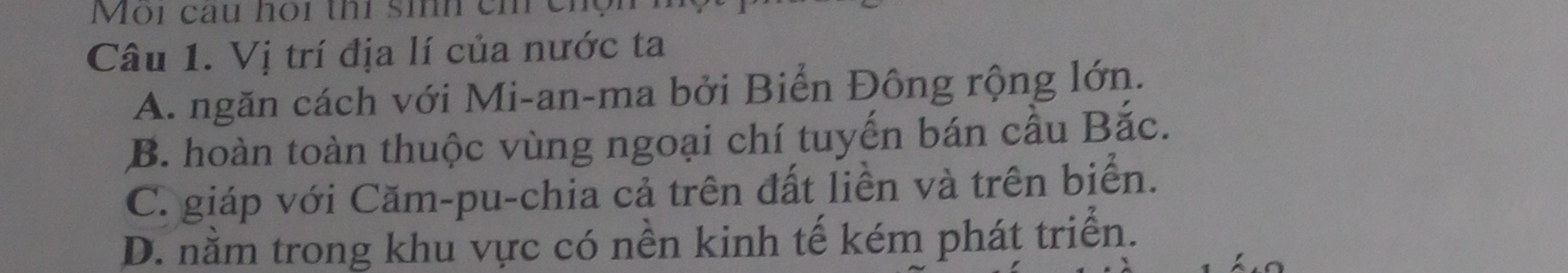 Môi cầu hói thí sih ch cm
Câu 1. Vị trí địa lí của nước ta
A. ngăn cách với Mi-an-ma bởi Biển Đông rộng lớn.
B. hoàn toàn thuộc vùng ngoại chí tuyến bán cầu Bắc.
C. giáp với Căm-pu-chia cả trên đất liền và trên biển.
D. nằm trong khu vực có nền kinh tế kém phát triển.