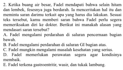 Ketika buang air besar, Fadel mendapati bahwa selain hitam
dan lembek, fesesnya juga berdarah. Ia menceritakan hal itu dan
meminta saran darimu terkait apa yang harus dia lakukan. Sesuai
teks tersebut, kamu memberi saran bahwa Fadel perlu segera
memeriksakan diri ke dokter. Berikut ini manakah alasan yang
mendasari saran tersebut?
A. Fadel mengalami perdarahan di saluran pencernaan bagian
bawah.
B. Fadel mengalami perdarahan di saluran GI bagian atas.
C. Fadel mungkin mengalami masalah kesehatan yang serius.
D. Fadel memerlukan perawatan segera agar kondisinya
membaik.
E. Fadel terkena gastroentritir, wasir, dan tukak lambung.