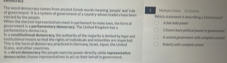 Demstracy
The word democracy comes from ancient Greek words meaning 'people' and 'rule 3 Multiple Choice 12.5 points
of government. It is a system of government of a country whose leaders have been Which statement is describing a Democracy?
elected by the people.
When the elected representatives meet in parliament to make laws, the form of A few hold power
evernment is a parliamentary democracy. The United Kingdom has a Citizens have political power in government
amentary démocracy
nstitutional democracy, the authority of the majority is limited by legal and A central government with complete control
Conal means so that the rights of individuals and minorities are respected.
This is the form of democracy practiced in Germany, Israel, Japan, the United Ruler(s) with complete power
States, and other countries.
in a direct democracy the people exercise power directly, while representative
democracles choose representatives to act on their behalf in government.