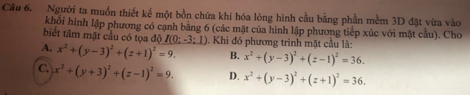 Người ta muốn thiết kế một bồn chứa khí hóa lỏng hình cầu bằng phần mềm 3D đặt vừa vào
khối hình lập phương có cạnh bằng 6 (các mặt của hình lập phương tiếp xúc với mặt cầu). Cho
biết tâm mặt cầu có tọa độ I(0;-3;1). Khi đó phương trình mặt cầu là:
A. x^2+(y-3)^2+(z+1)^2=9. B. x^2+(y-3)^2+(z-1)^2=36.
C. x^2+(y+3)^2+(z-1)^2=9.
D. x^2+(y-3)^2+(z+1)^2=36.