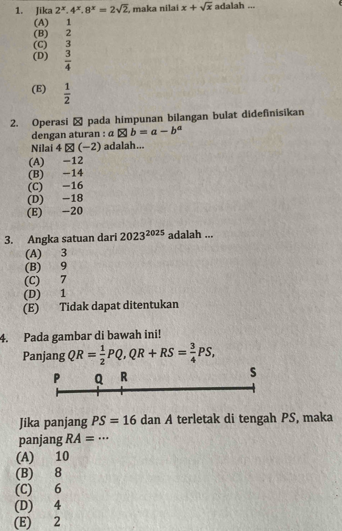 Jika 2^x.4^x.8^x=2sqrt(2) , maka nilai x+sqrt(x) adalah ...
(A) 1
(B) 2
(C) 3
(D)  3/4 
(E)  1/2 
2. Operasi → pada himpunan bilangan bulat didefinisikan
dengan aturan : a aotimes b=a-b^a
Nilai 4 * (−2) adalah...
(A) -12
(B) -14
(C) -16
(D) -18
(E) -20
3. Angka satuan dari 2023^(2025) adalah ...
(A) 3
(B) 9
(C) 7
(D) 1
(E) Tidak dapat ditentukan
4. Pada gambar di bawah ini!
Panjang QR= 1/2 PQ, QR+RS= 3/4 PS,
P Q R
s
Jika panjang PS=16 dan A terletak di tengah PS, maka
panjang RA=·s
(A) 10
(B) 8
(C) 6
(D) 4
(E) 2