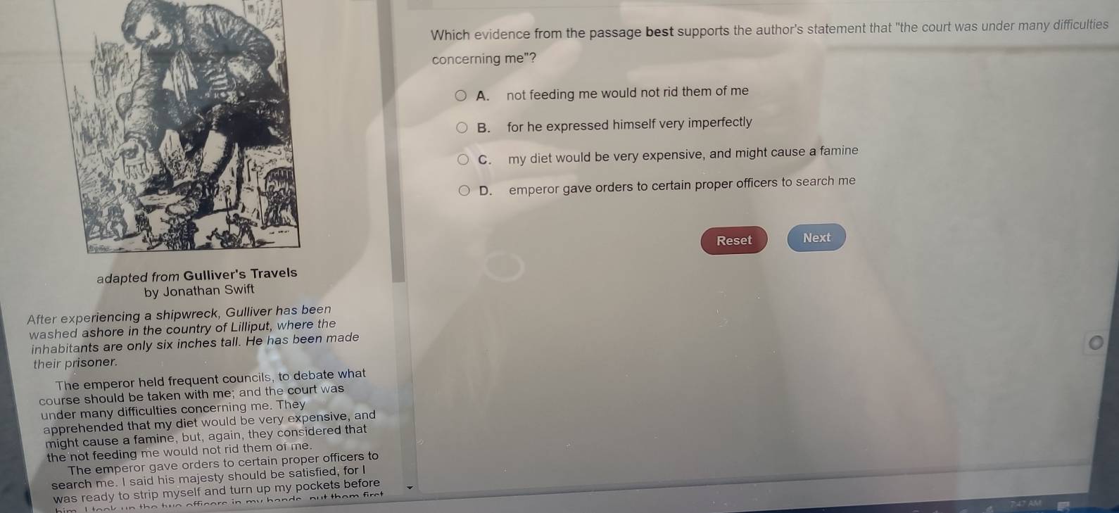 Which evidence from the passage best supports the author's statement that "the court was under many difficulties
concerning me"?
A. not feeding me would not rid them of me
B. for he expressed himself very imperfectly
C. my diet would be very expensive, and might cause a famine
D. emperor gave orders to certain proper officers to search me
Reset Next
by Jonathan Swift
After experiencing a shipwreck, Gulliver has been
washed ashore in the country of Lilliput, where the
inhabitants are only six inches tall. He has been made
their prisoner.
The emperor held frequent councils, to debate what
course should be taken with me; and the court was
under many difficulties concerning me. They
apprehended that my diet would be very expensive, and
might cause a famine, but, again, they considered that
the not feeding me would not rid them of me 
The emperor gave orders to certain proper officers to
search me. I said his majesty should be satisfied, for I
was ready to strip myself and turn up my pockets before
y h a n d e nu t tham f .