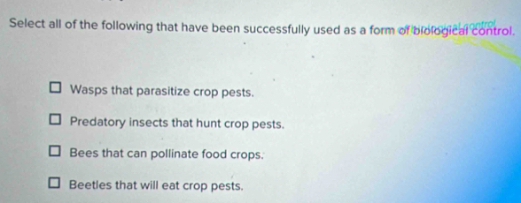 Select all of the following that have been successfully used as a form of biological control.
Wasps that parasitize crop pests.
Predatory insects that hunt crop pests.
Bees that can pollinate food crops.
Beetles that will eat crop pests.