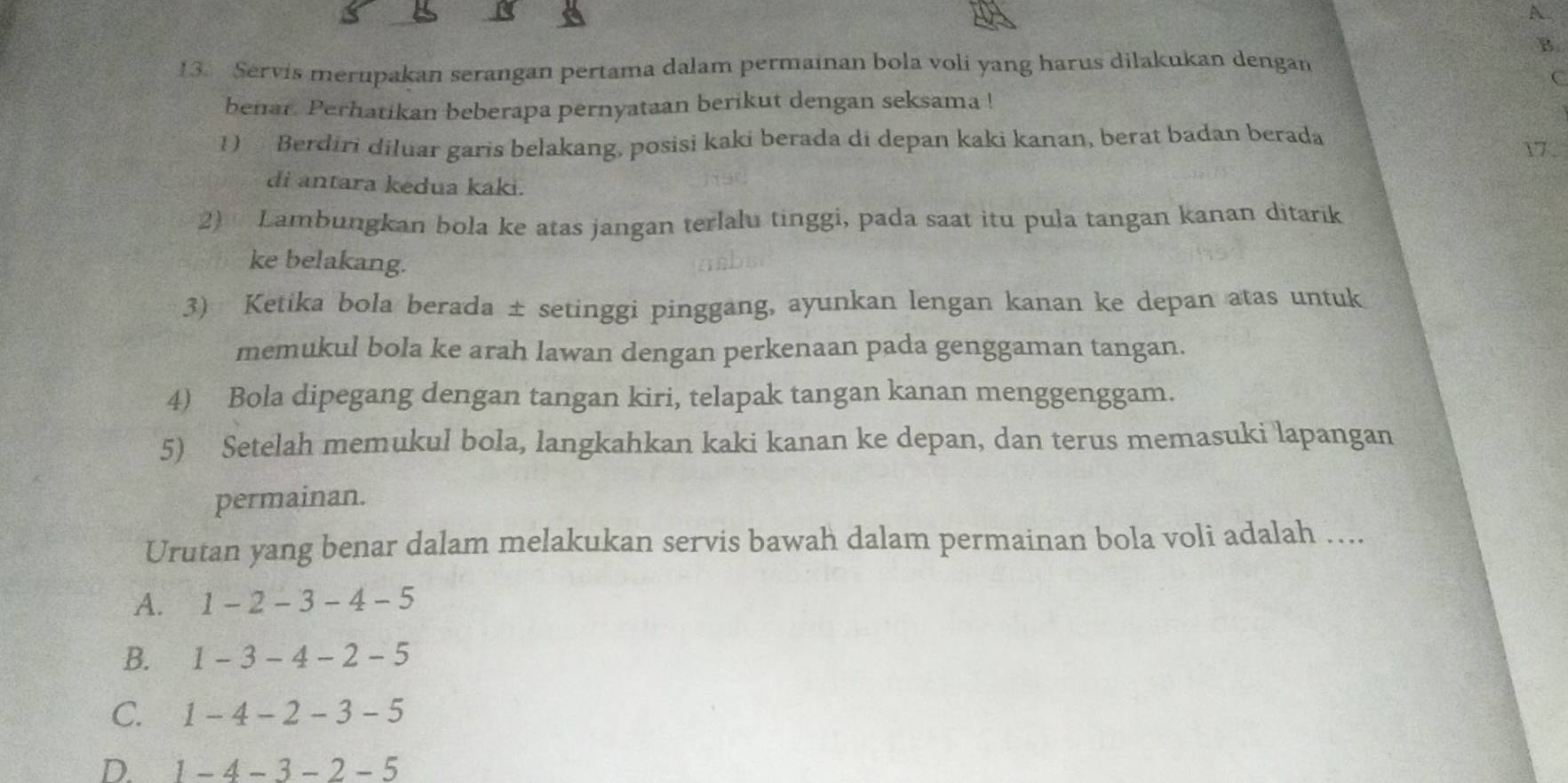 A
B.
13. Servis merupakan serangan pertama dalam permainan bola voli yang harus dilakukan dengan
C
benar. Perhatikan beberapa pernyataan berikut dengan seksama !
1) Berdiri diluar garis belakang, posisi kaki berada di depan kaki kanan, berat badan berada 17.
di antara kedua kaki.
2) Lambungkan bola ke atas jangan terlalu tinggi, pada saat itu pula tangan kanan ditarik
ke belakang.
3) Ketika bola berada ± setinggi pinggang, ayunkan lengan kanan ke depan atas untuk
memukul bola ke arah lawan dengan perkenaan pada genggaman tangan.
4) Bola dipegang dengan tangan kiri, telapak tangan kanan menggenggam.
5) Setelah memukul bola, langkahkan kaki kanan ke depan, dan terus memasuki lapangan
permainan.
Urutan yang benar dalam melakukan servis bawah dalam permainan bola voli adalah ….
A. 1-2-3-4-5
B. 1-3-4-2-5
C. 1-4-2-3-5
D. 1-4-3-2-5