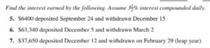 Find the interest earned by the following. Assume 3 1/2 % interest compounded daily. 
5. $6400 deposited September 24 and withdrawn December 15
6. $63,340 deposited December 5 and withdrawn March 2
7. $37,650 deposited December 12 and withdrawn on February 29 (leap year)