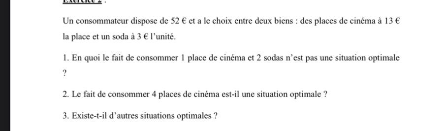 Exéréice 2 
Un consommateur dispose de 52 € et a le choix entre deux biens : des places de cinéma à 13 €
la place et un soda à 3 € l'unité. 
1. En quoi le fait de consommer 1 place de cinéma et 2 sodas n’est pas une situation optimale 
? 
2. Le fait de consommer 4 places de cinéma est-il une situation optimale ? 
3. Existe-t-il d’autres situations optimales ?