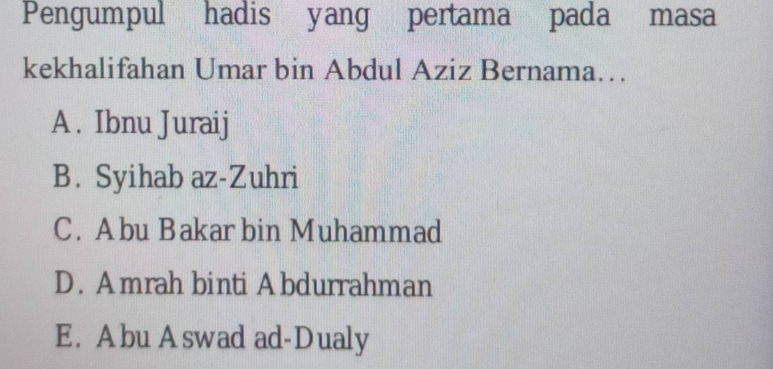 Pengumpul hadis yang pertama pada masa
kekhalifahan Umar bin Abdul Aziz Bernama…
A . Ibnu Juraij
B. Syihab az-Zuhri
C. Abu Bakarbin Muhammad
D. Amrah binti Abdurrahman
E. Abu Aswad ad-Dualy