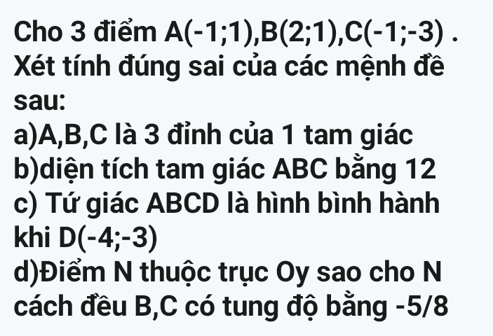 Cho 3 điểm A(-1;1), B(2;1), C(-1;-3). 
Xét tính đúng sai của các mệnh đề 
sau: 
a) A, B, C là 3 đỉnh của 1 tam giác 
b)diện tích tam giác ABC bằng 12
c) Tứ giác ABCD là hình bình hành 
khi D(-4;-3)
d)Điểm N thuộc trục Oy sao cho N 
cách đều B, C có tung độ bằng -5/8