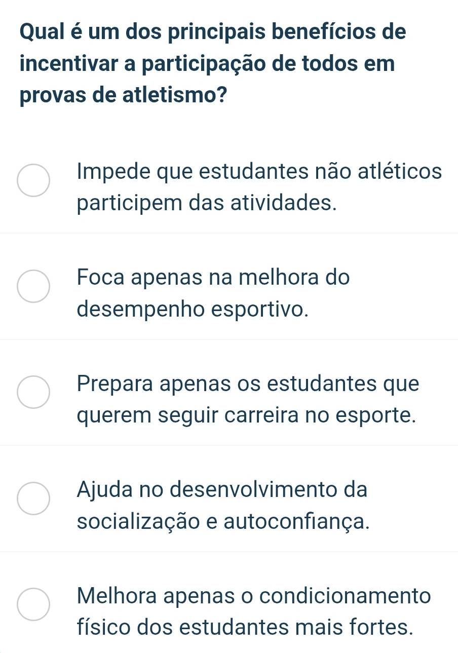 Qual é um dos principais benefícios de
incentivar a participação de todos em
provas de atletismo?
Impede que estudantes não atléticos
participem das atividades.
Foca apenas na melhora do
desempenho esportivo.
Prepara apenas os estudantes que
querem seguir carreira no esporte.
Ajuda no desenvolvimento da
socialização e autoconfiança.
Melhora apenas o condicionamento
físico dos estudantes mais fortes.