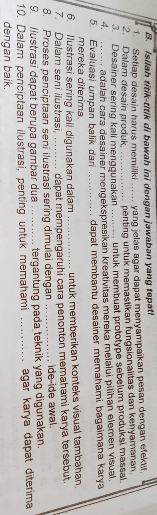 Isilah titik-titik di bawah ini dengan jawaban yang tepat! 
1. Setiap desain harus memiliki _yang jelas agar dapat menyampaikan pesan dengan efektif. 
2. Dalam desain produk,_ 
penting untuk memastikan fungsionalitas dan kenyamanan. 
3. Desainer sering kali menggunakan 
untuk membuat prototype sebelum produksi massal. 
4. _adalah cara desainer mengekspresikan kreativitas mereka melalui pilihan elemen visual. 
5. Evaluasi umpan balik dari_ 
dapat membantu desainer memahami bagaimana karya 
mereka diterima. 
6. Ilustrasi sering kali digunakan dalam_ 
untuk memberikan konteks visual tambahan. 
7. Dalam seni ilustrasi,_ 
dapat mempengaruhi cara penonton memahami karya tersebut. 
8. Proses penciptaan seni ilustrasi sering dimulai dengan _ide-ide awal. 
9. Ilustrasi dapat berupa gambar dua_ 
tergantung pada teknik yang digunakan. 
10. Dalam penciptaan ilustrasi, penting untuk memahami_ 
agar karya dapat diterima 
dengan baik.