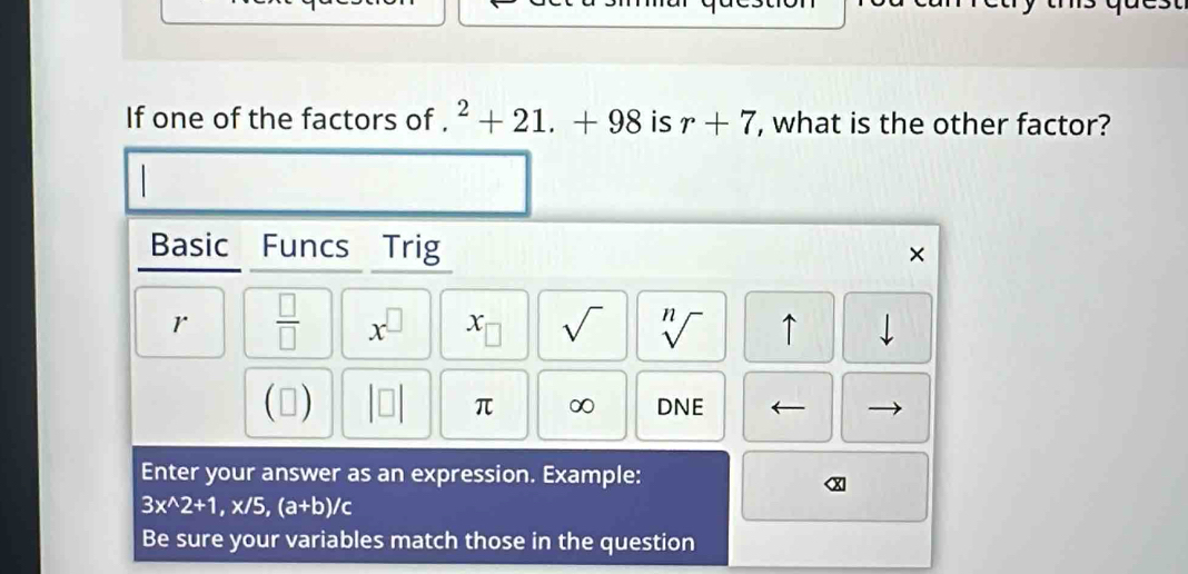 If one of the factors of . ^2+21.+98 is r+7 , what is the other factor? 
Basic Funcs Trig × 
r  □ /□   x^(□) x_□  sqrt() sqrt[n]() ↑ downarrow 
(▲) DNE
π ∞ 
Enter your answer as an expression. Example:
3x^(wedge)2+1, x/5, (a+b)/c
Be sure your variables match those in the question