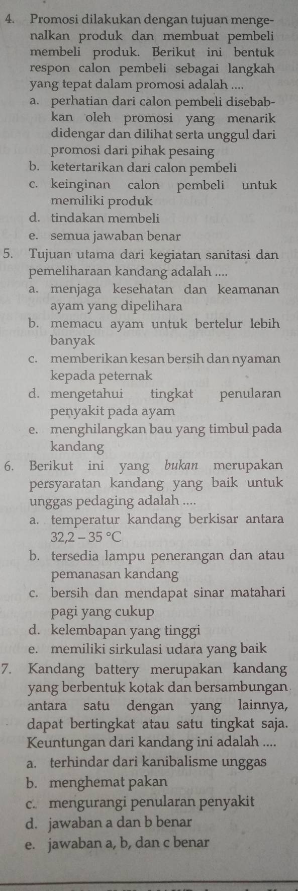 Promosi dilakukan dengan tujuan menge-
nalkan produk dan membuat pembeli
membeli produk. Berikut ini bentuk
respon calon pembeli sebagai langkah 
yang tepat dalam promosi adalah ....
a. perhatian dari calon pembeli disebab-
kan oleh promosi yang menarik
didengar dan dilihat serta unggul dari
promosi dari pihak pesaing
b. ketertarikan dari calon pembeli
c. keinginan calon pembeli untuk
memiliki produk
d. tindakan membeli
e. semua jawaban benar
5. Tujuan utama dari kegiatan sanitasi dan
pemeliharaan kandang adalah ....
a. menjaga kesehatan dan keamanan
ayam yang dipelihara
b. memacu ayam untuk bertelur lebih
banyak
c. memberikan kesan bersih dan nyaman
kepada peternak
d. mengetahui tingkat penularan
penyakit pada ayam
e. menghilangkan bau yang timbul pada
kandang
6. Berikut ini yang bukan merupakan
persyaratan kandang yang baik untuk
unggas pedaging adalah ....
a. temperatur kandang berkisar antara
32,2-35°C
b. tersedia lampu penerangan dan atau
pemanasan kandang
c. bersih dan mendapat sinar matahari
pagi yang cukup
d. kelembapan yang tinggi
e. memiliki sirkulasi udara yang baik
7. Kandang battery merupakan kandang
yang berbentuk kotak dan bersambungan
antara satu dengan yang lainnya,
dapat bertingkat atau satu tingkat saja.
Keuntungan dari kandang ini adalah ....
a. terhindar dari kanibalisme unggas
b. menghemat pakan
c. mengurangi penularan penyakit
d. jawaban a dan b benar
e. jawaban a, b, dan c benar