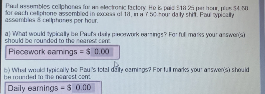 Paul assembles cellphones for an electronic factory. He is paid $18.25 per hour, plus $4.68
for each cellphone assembled in excess of 18, in a 7.50-hour daily shift. Paul typically 
assembles 8 cellphones per hour. 
a) What would typically be Paul's daily piecework earnings? For full marks your answer(s) 
should be rounded to the nearest cent. 
Piecework earnings =$0.00
b) What would typically be Paul's total daily earnings? For full marks your answer(s) should 
be rounded to the nearest cent. 
Daily earnings =$0.00