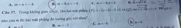 A. m=n=-4. B. m=4; n=-4. C. m=-4; n=4. D. m=n=4(
Câu 37. Trong không gian Oxyz, cho hai mặt phẳng (P): x-2y+2z-3=0 và (Q):mx+y-Qz+1=0 , Với giá trị
nào của m thì hai mặt phẳng đó vuông góc với nhau?
A m=1 B. m=-1 C. m=-6 D. m=6
là tham số