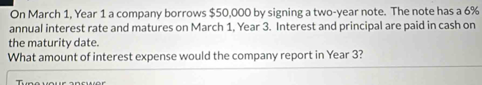 On March 1, Year 1 a company borrows $50,000 by signing a two-year note. The note has a 6%
annual interest rate and matures on March 1, Year 3. Interest and principal are paid in cash on 
the maturity date. 
What amount of interest expense would the company report in Year 3? 
Twe