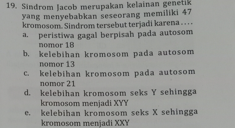 Sindrom Jacob merupakan kelainan genetik
yang menyebabkan seseorang memiliki 47
kromosom. Sindrom tersebut terjadi karena . . . .
a. peristiwa gagal berpisah pada autosom
nomor 18
b. kelebihan kromosom pada autosom
nomor 13
c. kelebihan kromosom pada autosom
nomor 21
d. kelebihan kromosom seks Y sehingga
kromosom menjadi XYY
e. kelebihan kromosom seks X sehingga
kromosom menjadi XXY