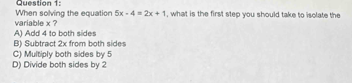 When solving the equation 5x-4=2x+1 , what is the first step you should take to isolate the
variable x ?
A) Add 4 to both sides
B) Subtract 2x from both sides
C) Multiply both sides by 5
D) Divide both sides by 2