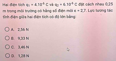 Hai điện tích q_1=4.10^(-6)C và q_2=6.10^(-6)C đặt cách nhau 0,25
m trong môi trường có hằng số điện môi varepsilon =2,7. Lực tương tác
tĩnh điện giữa hai điện tích có độ lớn bằng:
A. 2,56 N
B. 9,33 N
C. 3,46 N
D. 1,28 N