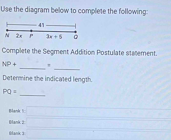 Use the diagram below to complete the following: 
41 
N 2x P 3x+5 Q
Complete the Segment Addition Postulate statement. 
_ 
_
NP+
= 
Determine the indicated length.
PQ=
_ 
Blank 1: □ 
Blank 2: □ 
_ 
Blank 3: □