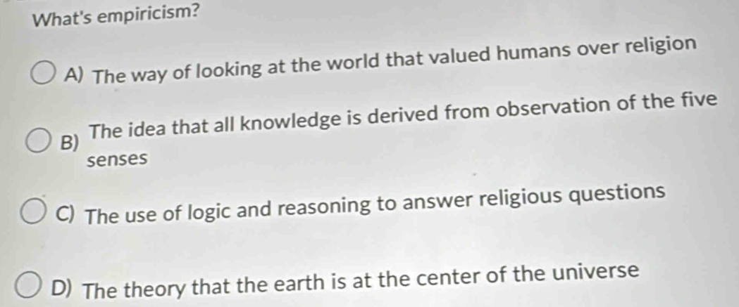 What's empiricism?
A) The way of looking at the world that valued humans over religion
g) The idea that all knowledge is derived from observation of the five
senses
C) The use of logic and reasoning to answer religious questions
D) The theory that the earth is at the center of the universe