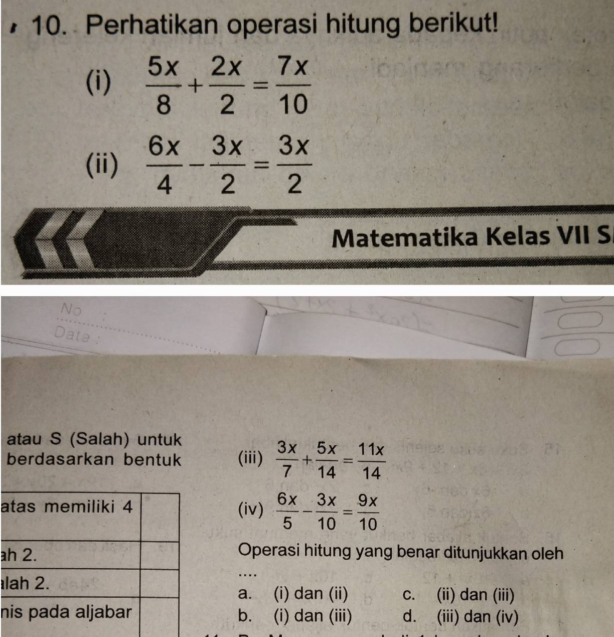 Perhatikan operasi hitung berikut!
(i)  5x/8 + 2x/2 = 7x/10 
(ii)  6x/4 - 3x/2 = 3x/2 
Matematika Kelas VII S
No
Date :
atau S (Salah) untuk
berdasarkan bentuk (iii)  3x/7 + 5x/14 = 11x/14 
a(iv)  6x/5 - 3x/10 = 9x/10 
aOperasi hitung yang benar ditunjukkan oleh
l
...
a. (i) dan (ii) c. (ii) dan (iii)
nb. (i) dan (iii) d. (iii) dan (iv)