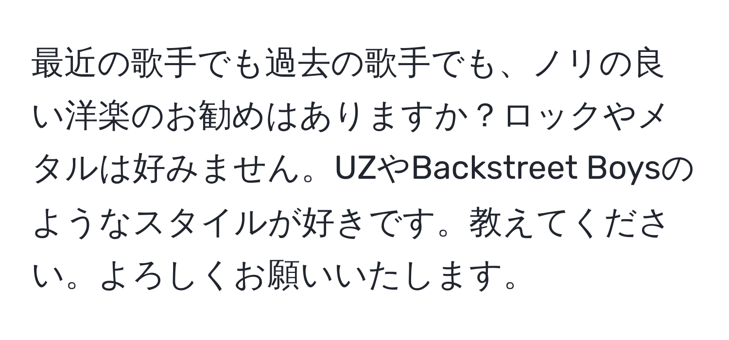 最近の歌手でも過去の歌手でも、ノリの良い洋楽のお勧めはありますか？ロックやメタルは好みません。UZやBackstreet Boysのようなスタイルが好きです。教えてください。よろしくお願いいたします。