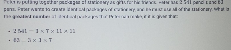 Peter is putting together packages of stationery as gifts for his friends. Peter has 2 541 pencils and 63
pens. Peter wants to create identical packages of stationery, and he must use all of the stationery. What is 
the greatest number of identical packages that Peter can make, if it is given that:
2541=3* 7* 11* 11
63=3* 3* 7