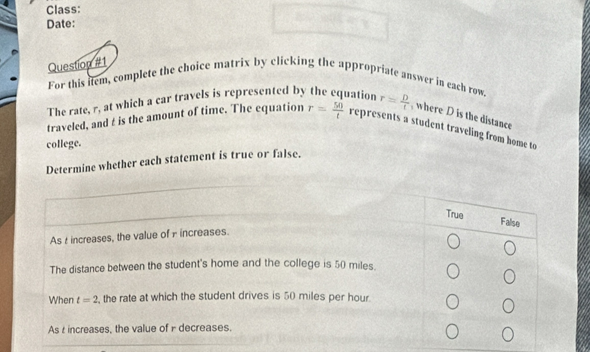 Class:
Date:
Question #1
For this item, complete the choice matrix by clicking the appropriate answer in each row.
The rate, r, at which a car travels is represented by the equation r= D/t  where D is the distance
traveled, and t is the amount of time. The equation r= 50/t  represents a student traveling from home to
college.
Determine whether each statement is true or false.