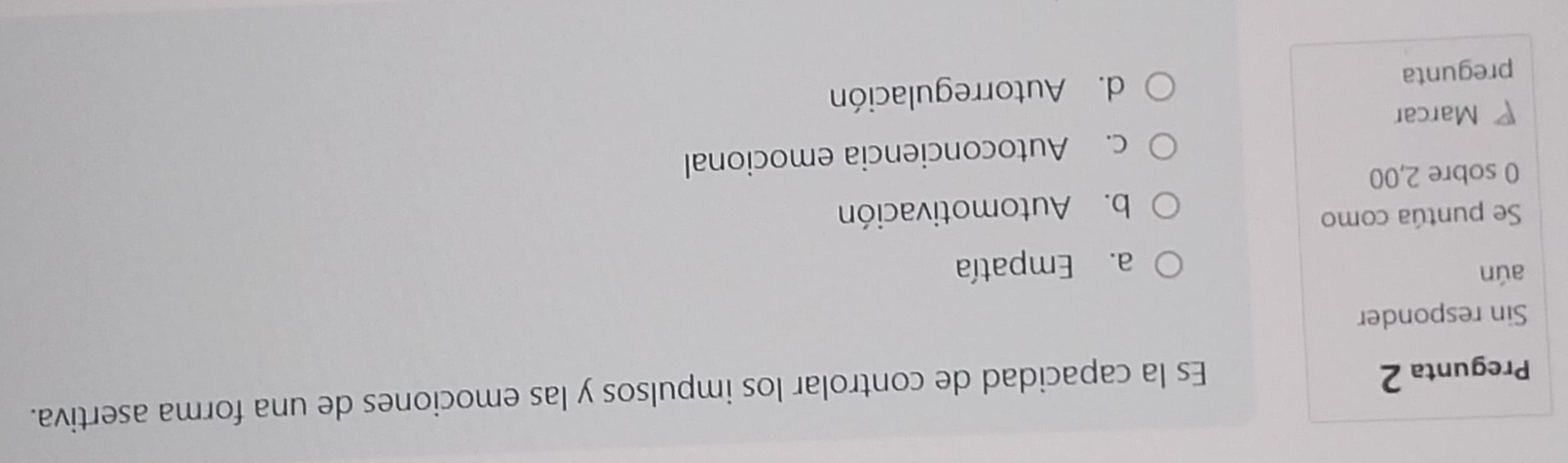 Pregunta 2
Es la capacidad de controlar los impulsos y las emociones de una forma asertiva.
Sin responder
aún
a. Empatía
Se puntúa como
b. Automotivación
0 sobre 2,00
c. Autoconciencia emocional
Marcar
pregunta d. Autorregulación