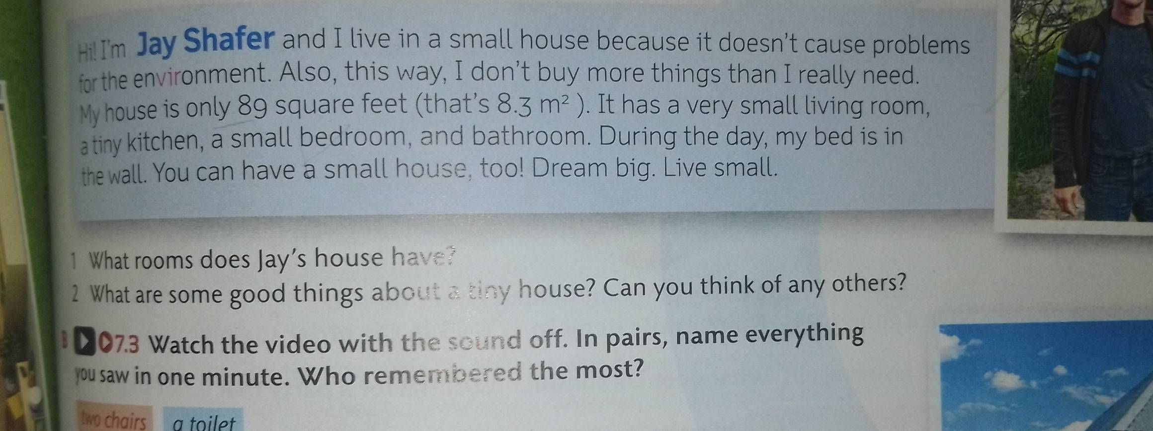 Hi!I'm Jay Shafer and I live in a small house because it doesn’t cause problems 
for the environment. Also, this way, I don’t buy more things than I really need. 
My house is only 89 square feet (that's 8.3m^2. It has a very small living room, 
atiny kitchen, a small bedroom, and bathroom. During the day, my bed is in 
the wall. You can have a small house, too! Dream big. Live small. 
1 What rooms does Jay's house have? 
2 What are some good things about a tiny house? Can you think of any others? 
007.3 Watch the video with the sound off. In pairs, name everything 
you saw in one minute. Who remembered the most? 
two chairs a toilet