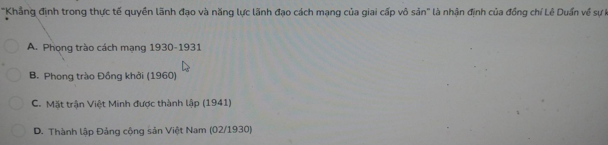 "Khẳng định trong thực tế quyền lãnh đạo và năng lực lãnh đạo cách mạng của giai cấp vô sản" là nhận định của đồng chí Lê Duẩn về sự h
A. Phọng trào cách mạng 1930-1931
B. Phong trào Đồng khởi (1960)
C. Mặt trận Việt Minh được thành lập (1941)
D. Thành lập Đảng cộng sản Việt Nam (02/1930)