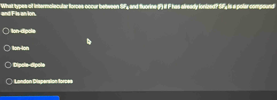 What types of intermolecular forces occur between SF4 and fluorine (F) if F has already ionized? SF4 is a polar compound
and F is an ion.
Ion-dipole
Ion-ion
Dipole-dipole
London Dispersion forces