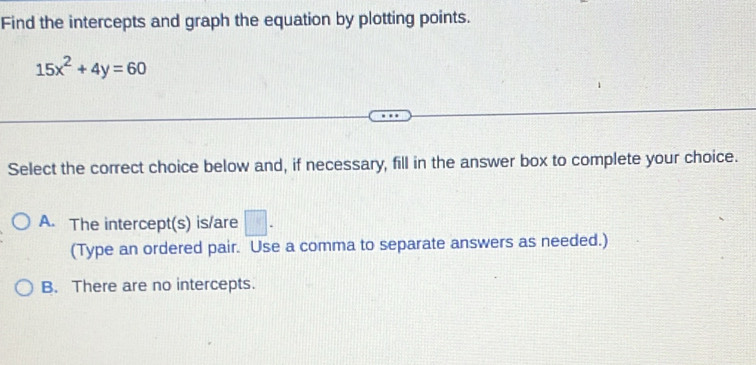 Find the intercepts and graph the equation by plotting points.
15x^2+4y=60
Select the correct choice below and, if necessary, fill in the answer box to complete your choice.
A. The intercept(s) is/are □ . 
(Type an ordered pair. Use a comma to separate answers as needed.)
B. There are no intercepts.