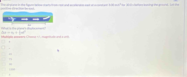 The airplane in the figure below starts from rest and accelerates east at a constant 3.00m/s^2 for 30.0 s before leaving the ground. Let the
positive direction be east.
What is the plane's displacement?
△ x=v_i+ 1/2 at^2
Multiple answers: Choose +/-, magnitude and a unit.
+
45
75
90
1350
5