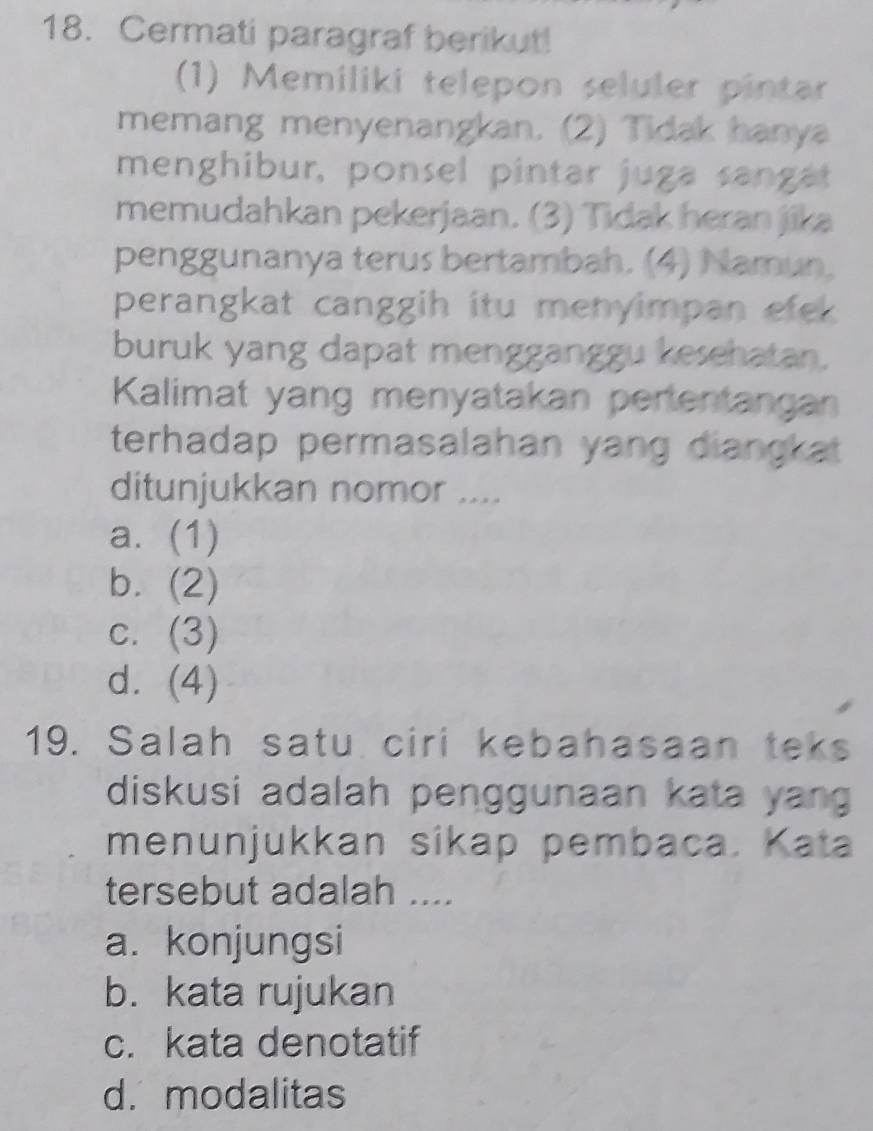 Cermati paragraf berikut!
(1) Memiliki telepon seluler pintar
memang menyenangkan. (2) Tidak hanya
menghibur, ponsel pintar juga sangat
memudahkan pekerjaan. (3) Tidak heran jika
penggunanya terus bertambah. (4) Namun,
perangkat canggih itu menyimpan efek 
buruk yang dapat mengganggu kesehatan.
Kalimat yang menyatakan pertentangan
terhadap permasalahan yang diangkat 
ditunjukkan nomor ....
a. (1)
b. (2)
c. (3)
d. (4)
19. Salah satu ciri kebahasaan teks
diskusi adalah penggunaan kata yan
menunjukkan sikap pembaca. Kata
tersebut adalah ....
a. konjungsi
b. kata rujukan
c. kata denotatif
d. modalitas