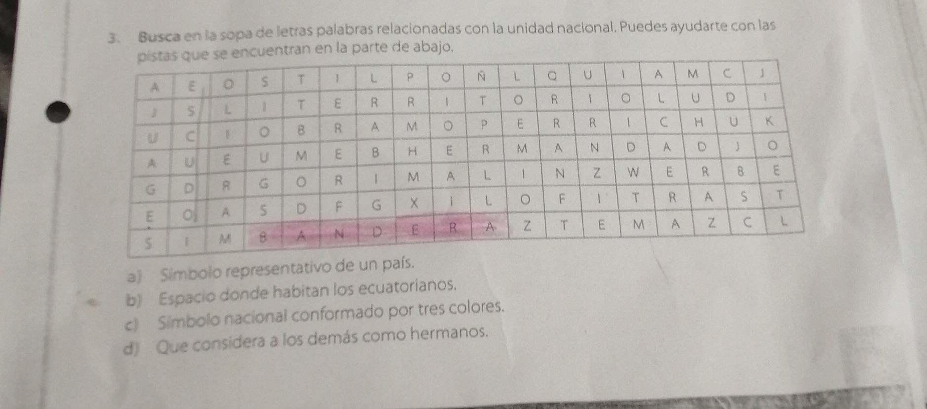 Busca en la sopa de letras palabras relacionadas con la unidad nacional. Puedes ayudarte con las 
ntran en la parte de abajo. 
a) Símbolo representativo de un país. 
b) Espacio donde habitan los ecuatorianos. 
c) Simbolo nacional conformado por tres colores. 
d) Que considera a los demás como hermanos.