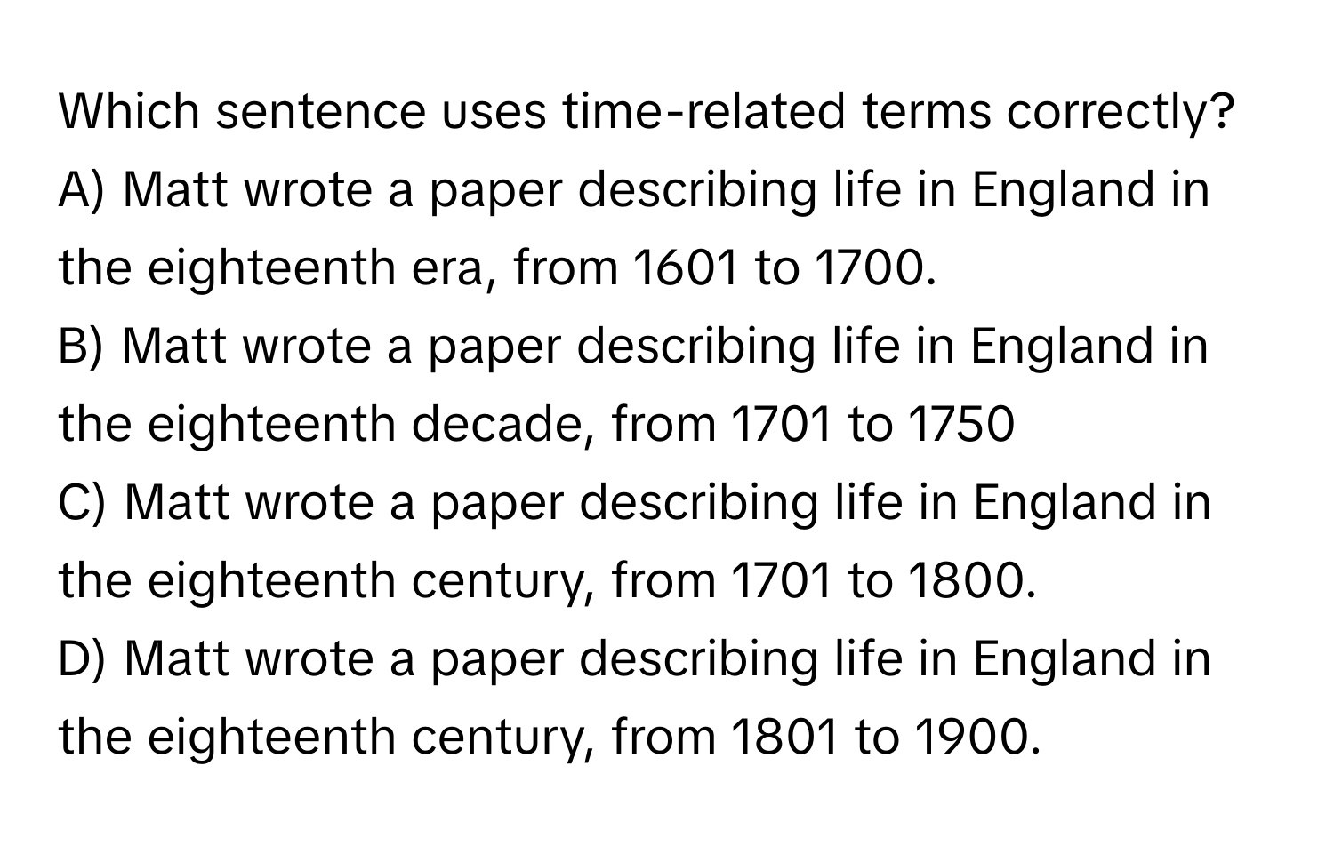 Which sentence uses time-related terms correctly?

A) Matt wrote a paper describing life in England in the eighteenth era, from 1601 to 1700.
B) Matt wrote a paper describing life in England in the eighteenth decade, from 1701 to 1750
C) Matt wrote a paper describing life in England in the eighteenth century, from 1701 to 1800.
D) Matt wrote a paper describing life in England in the eighteenth century, from 1801 to 1900.