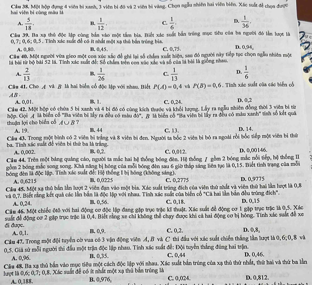 Một hộp đựng 4 viên bi xanh, 3 viên bi đỏ và 2 viên bi vàng. Chọn ngẫu nhiên hai viên biên. Xác suất đễ chọn được
hai viên bi cùng màu là
D.
A.  5/18 .  1/12 .  1/6 ·  1/36 .
B.
C.
Câu 39. Ba xạ thủ độc lập cùng bắn vào một tấm bia. Biết xác suất bắn trúng mục tiêu của ba người đó lần lượt là
0,7; 0,6; 0,5 . Tính xác suất để có ít nhất một xạ thủ bắn trúng bia.
A. 0,80. B. 0,45. C. 0,75.
D. 0,94_± 
Câu 40. Một người vừa gieo một con xúc xắc đề ghi lại số chấm xuất hiện, sau đó người này tiếp tục chọn ngẫu nhiên một
lá bài từ bộ bài 52 lá. Tính xác suất đề: Số chấm trên con xúc xắc và số của lá bài là giống nhau.
A.  2/13   1/26   1/13   1/6 
B.
C.
D.
Câu 41. Cho A và B là hai biến cố độc lập với nhau. Biết P(A)=0,4 và P(B)=0,6. Tính xác suất của các biến cố
AB .
A. 0,01. B. 1. C. 0,24. D. 0,2
Câu 42. Một hộp có chứa 5 bi xanh và 4 bị đỏ có cùng kích thước và khối lượng. Lấy ra ngẫu nhiên đồng thời 3 viên bi từ
hộp. Gọi  là biến cố "Ba viên bi lấy ra đều có màu đó", B là biến cổ "Ba viên bi lấy ra đều có màu xanh" tính số kết quả
thuận lợi cho biến cố A∪ B ?
A. 19. B. 44 C. 13. D. 14.
Câu 43. Trong một bình có 2 viên bi trắng và 8 viên bi đen. Người ta bốc 2 viên bi bỏ ra ngoài rồi bốc tiếp một viên bi thứ
ba. Tính xác suất để viên bi thứ ba là trắng.
A. 0,002. B. 0,2. C. 0,012. D. 0,00146.
Câu 44. Trên một bảng quảng cáo, người ta mắc hai hệ thống bóng đèn. Hệ thống / gồm 2 bóng mắc nối tiếp, hệ thống II
gồm 2 bóng mắc song song. Khả năng bị hỏng của mỗi bóng đèn sau 6 giờ thắp sáng liên tục là 0,15. Biết tình trạng của mỗi
bóng đèn là độc lập. Tính xác suất để: Hệ thống I bị hỏng (không sáng).
A. 0,6215 B. 0,0225 C. 0,2775 D. 0,9775
Câu 45. Một xạ thủ bắn lần lượt 2 viên đạn vào một bia. Xác suất trúng đích của viên thứ nhất và viên thứ hai lần lượt là 0,8
và 0,7. Biết rằng kết quả các lần bắn là độc lập với nhau. Tính xác suất của biến cố "Cả hai lần bắn đều trúng đích".
A. 0,24. B. 0,56. C. 0,18. D. 0,15
Câu 46. Một chiếc ôtô với hai động cơ độc lập đang gặp trục trặc kĩ thuật. Xác suất để động cơ 1 gặp trục trặc là 0,5. Xác
suất để động cơ 2 gặp trục trặc là 0,4. Biết rằng xe chỉ không thể chạy được khi cả hai động cơ bị hỏng. Tính xác suất để xe
đi được. D. 0,8.
A. 0,1. B. 0,9. C. 0,2.
Câu 47. Trong một đội tuyển cờ vua có 3 vận động viên A, B và C thi đấu với xác suất chiến thắng lần lượt là 0,6;0, 8 và
0,5. Giả sử mỗi người thi đấu một trận độc lập nhau. Tính xác suất để: Đội tuyển thắng đúng hai trận.
C. 0,44
A. 0,96. B. 0,35. D. 0,46.
Câu 48. Ba xạ thủ bắn vào mục tiêu một cách độc lập với nhau. Xác suất bắn trúng của xạ thủ thứ nhất, thứ hai và thứ ba lần
lượt là 0,6; 0,7; 0,8. Xác suất để có ít nhất một xạ thủ bắn trúng là
A. 0,188. B. 0,976, C. 0,024. D. 0,812.
