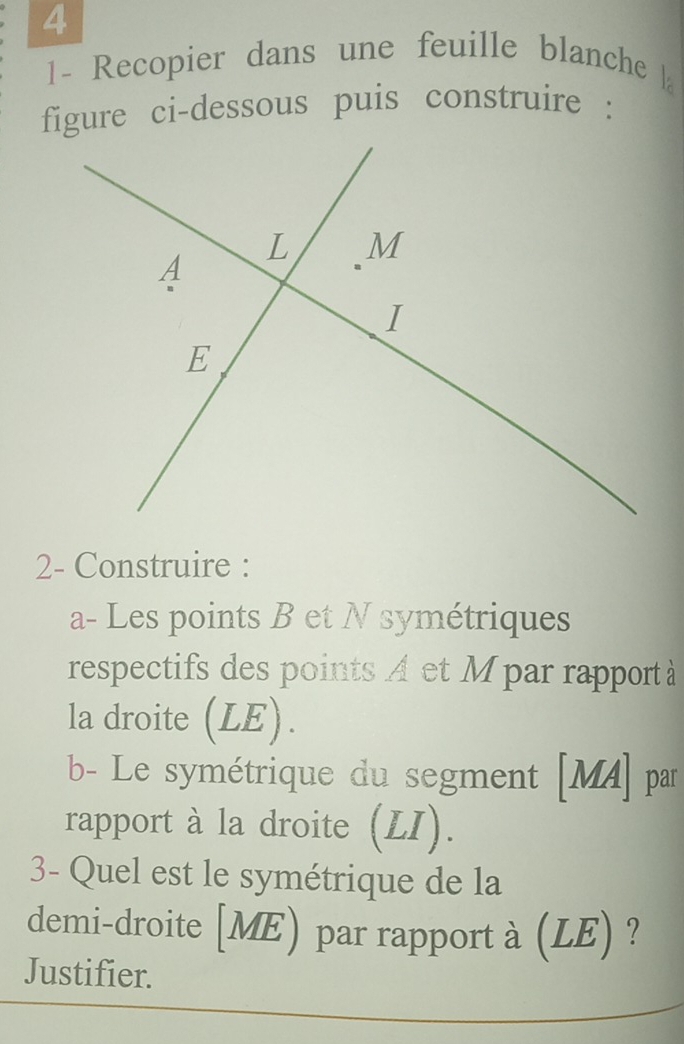 Recopier dans une feuille blanche 
figure ci-dessous puis construire : 
2- Construire : 
a- Les points B et N symétriques 
respectifs des points A et Mpar rapport à 
la droite (LE). 
b- Le symétrique du segment [ MA ] par 
rapport à la droite (LI). 
3- Quel est le symétrique de la 
demi-droite [ ME) par rapport à (LE) ? 
Justifier.