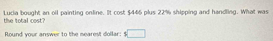 Lucia bought an oil painting online. It cost $446 plus 22% shipping and handling. What was 
the total cost? 
Round your answer to the nearest dollar: $□