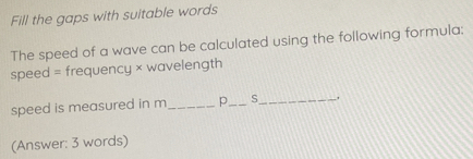 Fill the gaps with suitable words 
The speed of a wave can be calculated using the following formula; 
speed = frequency × wavelength 
speed is measured in m _ p_  S _ 
(Answer: 3 words)