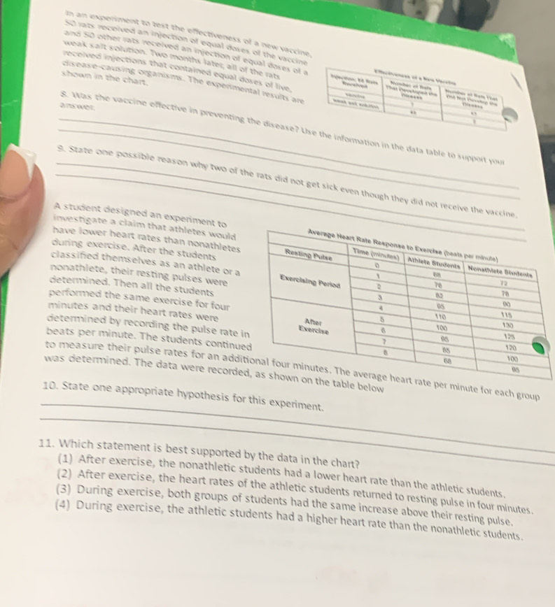 In an experiment to text the effectiveness of a new vaccine
S0 rats received an injection of equal doses of the vaccine
and 50 other rats received an injection of equal doses of a
received injections that contained equal doses of live
weak salt solution. Two months later, all of the rats 
shown in the chart.
cisease-causing organisms. The experimental results are
answer.
_g. Was the vaccine effective in preventing the disease? Unformation in the data table to support you
_. State one possible reason why two of the rats did not get sick even though they did not receive the vaccine
A student designed an experiment to
investigate a claim that athletes would
have lower heart rates than nonathletes 
during exercise. After the students
classified themselves as an athlete or a
nonathlete, their resting pulses were
determined. Then all the students
performed the same exercise for four
minutes and their heart rates were
determined by recording the pulse rate i
beats per minute. The students continue
_
to measure their pulse rates for an addir minute for each group
was determined. The data were recordele below
_
10. State one appropriate hypothesis for this experiment.
11. Which statement is best supported by the data in the chart?
(1) After exercise, the nonathletic students had a lower heart rate than the athletic students.
(2) After exercise, the heart rates of the athletic students returned to resting pulse in four minutes.
(3) During exercise, both groups of students had the same increase above their resting pulse.
(4) During exercise, the athletic students had a higher heart rate than the nonathletic students.
