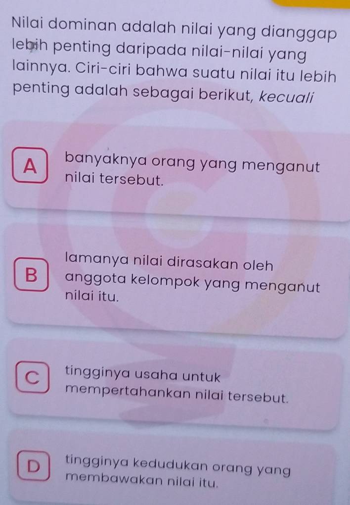 Nilai dominan adalah nilai yang dianggap
lebih penting daripada nilai-nilai yang
lainnya. Ciri-ciri bahwa suatu nilai itu lebih
penting adalah sebagai berikut, kecuali
A banyaknya orang yang menganut
nilai tersebut.
lamanya nilai dirasakan oleh
B anggota kelompok yang menganut
nilai itu.
C tingginya usaha untuk
mempertahankan nilai tersebut.
D tingginya kedudukan orang yang
membawakan nilai itu.