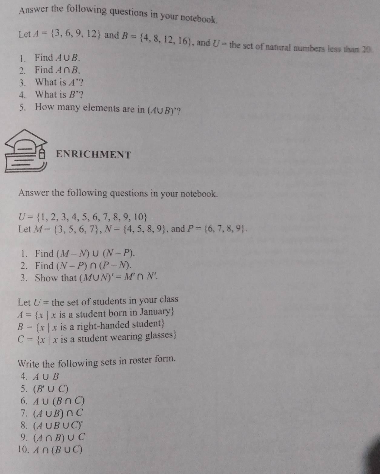 Answer the following questions in your notebook. 
Let A= 3,6,9,12 and B= 4,8,12,16 , and U= the set of natural numbers less than 20
1. Find A∪ B. 
2. Find A∩ B. 
3. What is A'
4. What is B^, ? 
5. How many elements are in (A ∪ B) ? 
ENRICHMENT 
Answer the following questions in your notebook.
U= 1,2,3,4,5,6,7,8,9,10
Let M= 3,5,6,7 , N= 4,5,8,9 , and P= 6,7,8,9. 
1. Find (M-N)∪ (N-P). 
2. Find (N-P)∩ (P-N). 
3. Show that (M∪ N)'=M'∩ N'. 
Let U= the set of students in your class
A= x|x is a student born in January
B= x|x is a right-handed student
C= x|x is a student wearing glasses 
Write the following sets in roster form. 
4. A∪ B
5. (B'∪ C)
6. A∪ (B∩ C)
7. (A∪ B)∩ C
8. (A∪ B∪ C)'
9. (A∩ B)∪ C
10. A∩ (B∪ C)