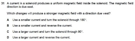 A current in a solenoid produces a uniform magnetic field inside the solenoid. The magnetic field
direction is due east.
Which changes will produce a stronger magnetic field with a direction due west?
A Use a smaller current and turn the solenoid through 180°.
B Use a smaller current and reverse the current.
C Use a larger current and turn the solenoid through 90°.
D Use a larger current and reverse the current.