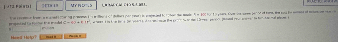 DETAILS MY NOTES LARAPCALC10 5.5.055. 
The revenue from a manufacturing process (in millions of dollars per year) is projected to follow the model R=100 for 10 years. Over the same period of time, the cost (in millions of dollars per vear) is 
projected to follow the model C=60+0.1t^2 , where t is the time (in years). Approximate the profit over the 10-year period. (Round your answer to two decimal places.) 
miltian 
Need Help? Read ft Watch it